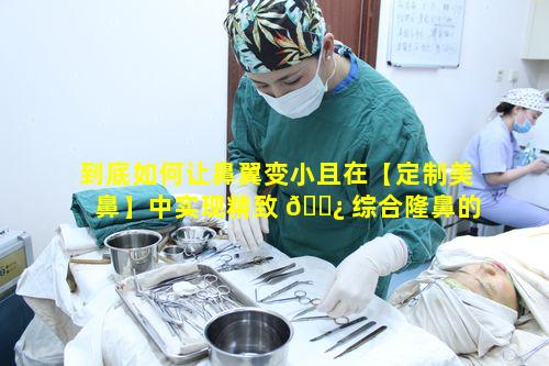 到底如何让鼻翼变小且在【定制美鼻】中实现精致 🌿 综合隆鼻的效果 🌺